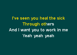 I've seen you heal the sick
Through others

And I want you to work in me
Yeah yeah yeah