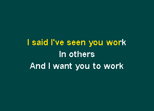 I said I've seen you work
In others

And I want you to work