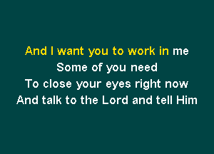 And I want you to work in me
Some of you need

To close your eyes right now
And talk to the Lord and tell Him