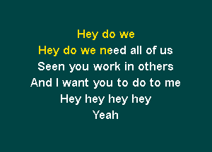 Hey do we
Hey do we need all of us
Seen you work in others

And I want you to do to me
Hey hey hey hey
Yeah