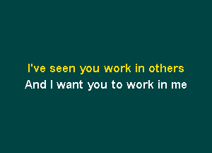 I've seen you work in others

And I want you to work in me