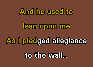 And he used to

lean upon me

As I pledged allegiance

to the wall..