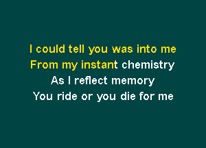 I could tell you was into me
From my instant chemistry

As I reflect memory
You ride or you die for me