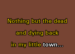 Nothing but the dead

and dying back

in my little town...