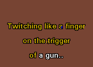 Twitching like a finger

on the.trigger

of a gun..