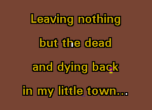 Leaving nothing

but the dead
and dying baqk

in my little town...