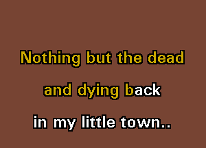 Nothing but the dead

and dying back

in my little town..