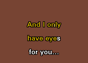 And I only

have eyes

for you...