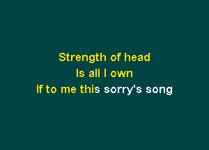 Strength of head
Is all I own

If to me this sorry's song