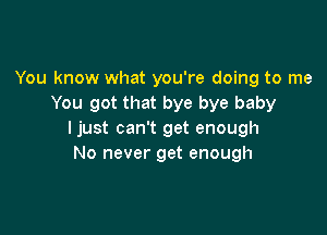 You know what you're doing to me
You got that bye bye baby

ljust can't get enough
No never get enough