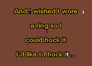 And ' wished I wore I

a ring so I

could hock it

I'd like to hook it...