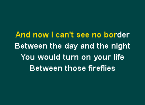 And now I can't see no border
Between the day and the night

You would turn on your life
Between those fireflies