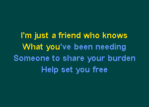 I'm just a friend who knows
What you've been needing

Someone to share your burden
Help set you free
