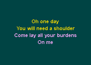 Oh one day
You will need a shoulder

Come lay all your burdens
0n me