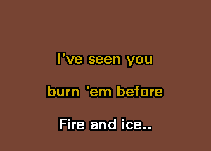 I've seen you

burn 'em before

Fire and ice..