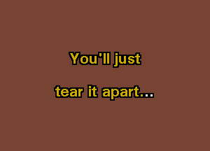 You'll just

tear it apart...