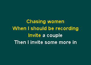 Chasing women
When I should be recording

Invite a couple
Then I invite some more in