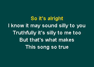 So it's alright
I know it may sound silly to you
Truthfully it's silly to me too

But that's what makes
This song so true