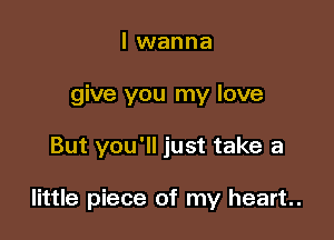 I wanna
give you my love

But you'll just take a

little piece of my heart.