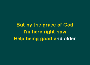 But by the grace of God
I'm here right now

Help being good and older