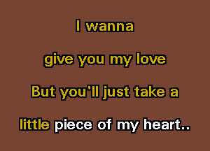 I wanna
give you my love

But you'll just take a

little piece of my heart.