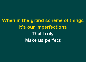 When in the grand scheme of things
It's our imperfections

That truly
Make us perfect