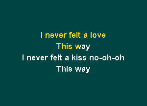 I never felt a love
This way

I never felt a kiss no-oh-oh
This way