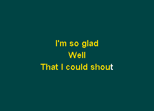 I'm so glad
Well

That I could shout
