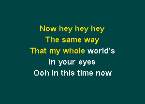 Now hey hey hey
The same way
That my whole world's

In your eyes
Ooh in this time now