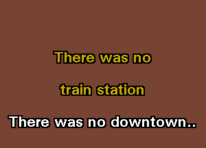 There was no

train station

There was no downtown..