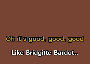 Oh it's good, good, good

Like Bridgitte Bardot..