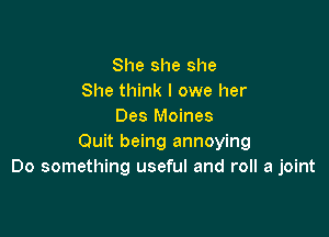 She she she
She think I owe her
Des Moines

Quit being annoying
Do something useful and roll a joint