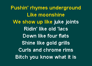 Pushin' rhymes underground
Like moonshine

We show up like juke joints
Ridin' like old 'lacs
Down like four flats
Shine like gold grills

Curls and chrome rims
Bitch you know what it is