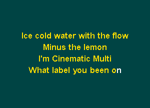 Ice cold water with the flow
Minus the lemon

I'm Cinematic Multi
What label you been on