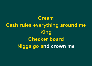Cream
Cash rules everything around me
King

Checker board
Nigga go and crown me