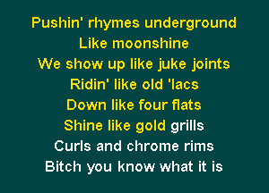 Pushin' rhymes underground
Like moonshine

We show up like juke joints
Ridin' like old 'lacs
Down like four flats
Shine like gold grills

Curls and chrome rims
Bitch you know what it is