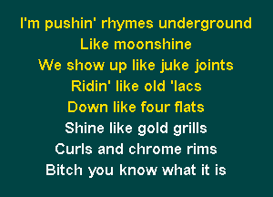 I'm pushin' rhymes underground
Like moonshine
We show up like juke joints
Ridin' like old 'lacs
Down like four flats
Shine like gold grills
Curls and chrome rims
Bitch you know what it is