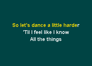 So let's dance a little harder
'Til I feel like I know

All the things