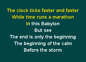 The clock ticks faster and faster
While time runs a marathon
In this Babylon
But see
The end is only the beginning
The beginning of the calm
Before the storm