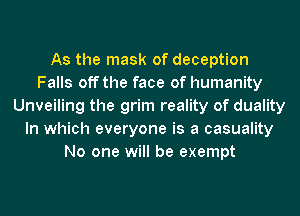 As the mask of deception
Falls off the face of humanity
Unveiling the grim reality of duality
In which everyone is a casuality
No one will be exempt