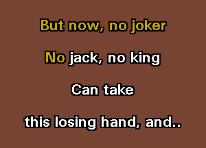 But now, no joker

No jack, no king
Can take

this losing hand, and..