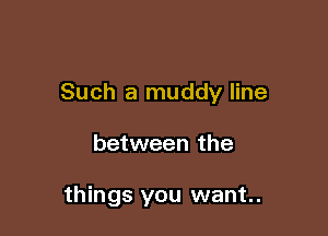 Such a muddy line

between the

things you want.