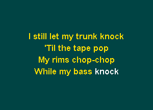 I still let my trunk knock
'Til the tape pop

My rims chop-chop
While my bass knock