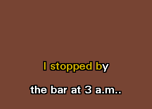 I stopped by

the bar at 3 a.m..