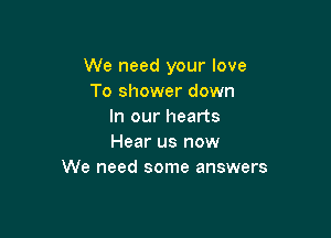 We need your love
To shower down
In our hearts

Hear us now
We need some answers