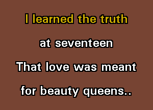 I learned the truth
at seventeen

That love was meant

for beauty queens..