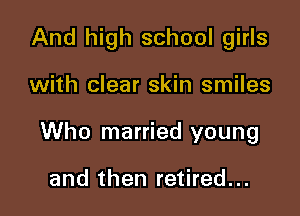 And high school girls

with clear skin smiles

Who married young

and then retired...