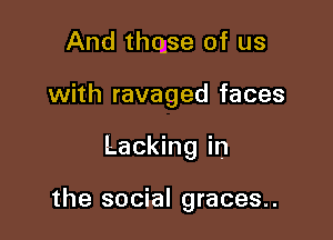 And thqse of us

with ravaged faces

Lacking in

the social graces..
