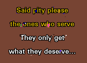 Said pity please

the) ones who serve

I'hey only get

what they deserve...