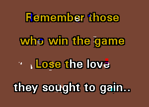 Femember those
who win the game

' .Lose the love

they sought to gain..